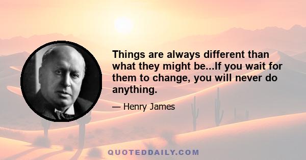 Things are always different than what they might be...If you wait for them to change, you will never do anything.