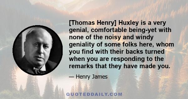 [Thomas Henry] Huxley is a very genial, comfortable being-yet with none of the noisy and windy geniality of some folks here, whom you find with their backs turned when you are responding to the remarks that they have