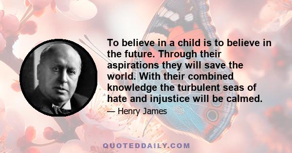 To believe in a child is to believe in the future. Through their aspirations they will save the world. With their combined knowledge the turbulent seas of hate and injustice will be calmed.