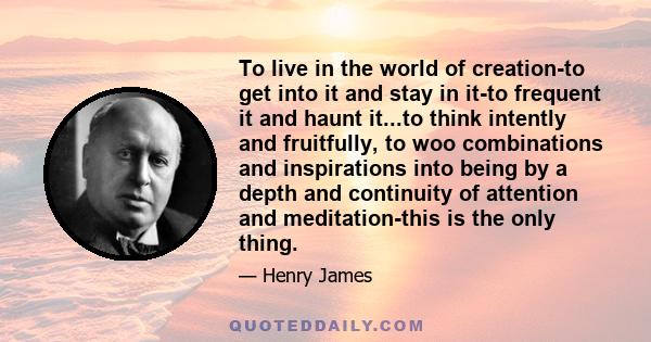 To live in the world of creation-to get into it and stay in it-to frequent it and haunt it...to think intently and fruitfully, to woo combinations and inspirations into being by a depth and continuity of attention and