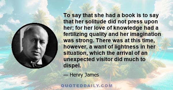 To say that she had a book is to say that her solitude did not press upon her; for her love of knowledge had a fertilizing quality and her imagination was strong. There was at this time, however, a want of lightness in