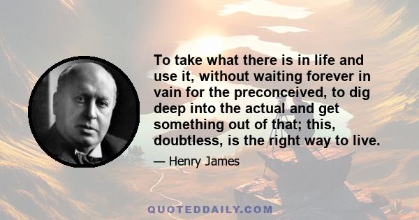 To take what there is in life and use it, without waiting forever in vain for the preconceived, to dig deep into the actual and get something out of that; this, doubtless, is the right way to live.