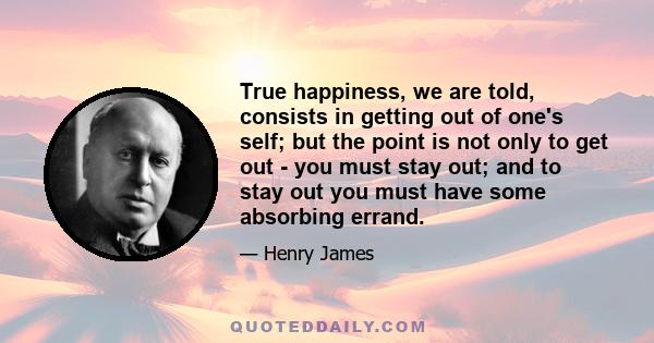 True happiness, we are told, consists in getting out of one's self; but the point is not only to get out - you must stay out; and to stay out you must have some absorbing errand.