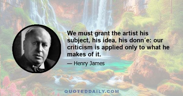 We must grant the artist his subject, his idea, his donn´e: our criticism is applied only to what he makes of it.