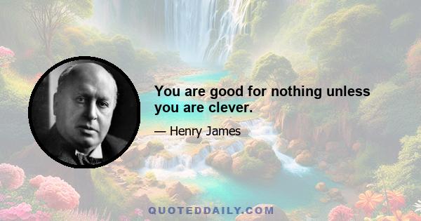 You are good for nothing unless you are clever.