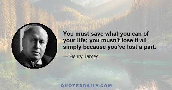 You must save what you can of your life; you musn't lose it all simply because you've lost a part.