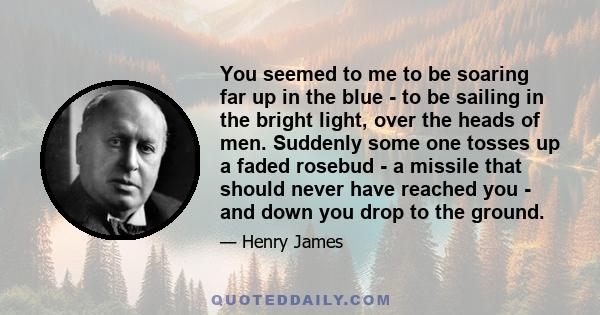 You seemed to me to be soaring far up in the blue - to be sailing in the bright light, over the heads of men. Suddenly some one tosses up a faded rosebud - a missile that should never have reached you - and down you