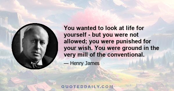 You wanted to look at life for yourself - but you were not allowed; you were punished for your wish. You were ground in the very mill of the conventional.