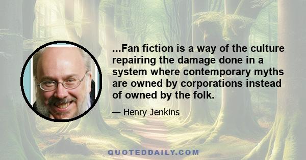 ...Fan fiction is a way of the culture repairing the damage done in a system where contemporary myths are owned by corporations instead of owned by the folk.