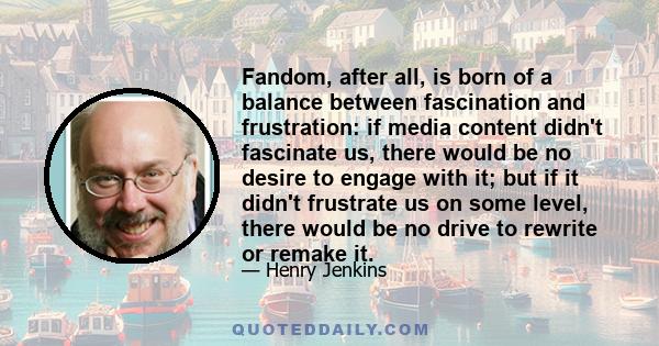 Fandom, after all, is born of a balance between fascination and frustration: if media content didn't fascinate us, there would be no desire to engage with it; but if it didn't frustrate us on some level, there would be