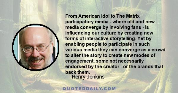 From American Idol to The Matrix participatory media - where old and new media converge by involving fans - is influencing our culture by creating new forms of interactive storytelling. Yet by enabling people to