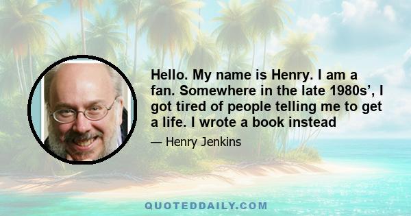 Hello. My name is Henry. I am a fan. Somewhere in the late 1980s’, I got tired of people telling me to get a life. I wrote a book instead