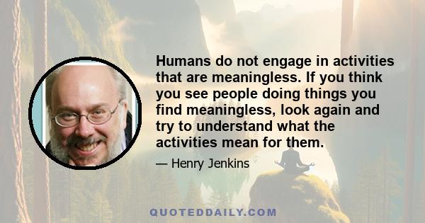 Humans do not engage in activities that are meaningless. If you think you see people doing things you find meaningless, look again and try to understand what the activities mean for them.