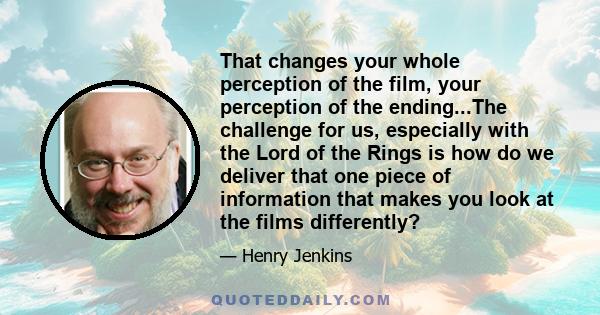 That changes your whole perception of the film, your perception of the ending...The challenge for us, especially with the Lord of the Rings is how do we deliver that one piece of information that makes you look at the