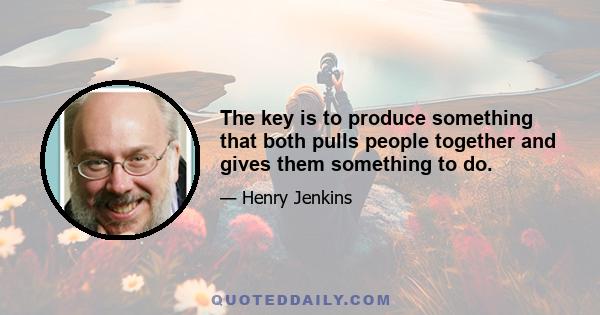 The key is to produce something that both pulls people together and gives them something to do.