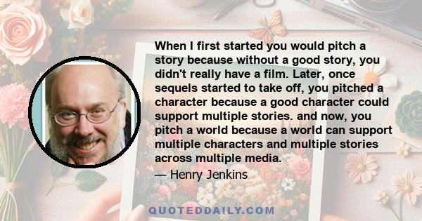 When I first started you would pitch a story because without a good story, you didn't really have a film. Later, once sequels started to take off, you pitched a character because a good character could support multiple