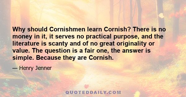 Why should Cornishmen learn Cornish? There is no money in it, it serves no practical purpose, and the literature is scanty and of no great originality or value. The question is a fair one, the answer is simple. Because