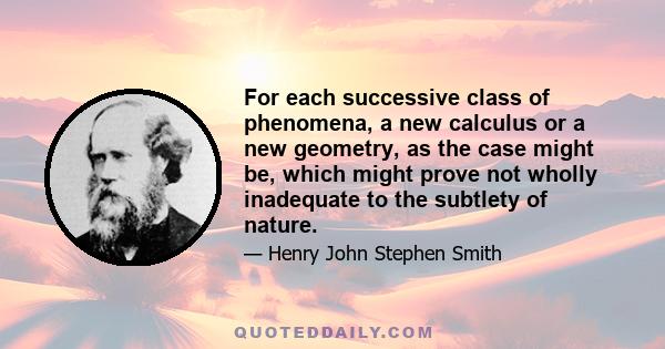 For each successive class of phenomena, a new calculus or a new geometry, as the case might be, which might prove not wholly inadequate to the subtlety of nature.