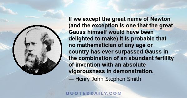 If we except the great name of Newton (and the exception is one that the great Gauss himself would have been delighted to make) it is probable that no mathematician of any age or country has ever surpassed Gauss in the