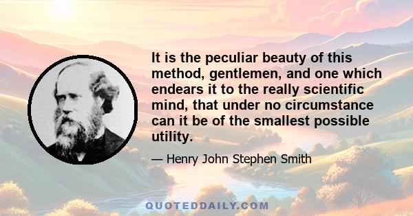 It is the peculiar beauty of this method, gentlemen, and one which endears it to the really scientific mind, that under no circumstance can it be of the smallest possible utility.