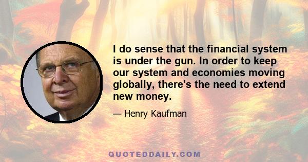 I do sense that the financial system is under the gun. In order to keep our system and economies moving globally, there's the need to extend new money.