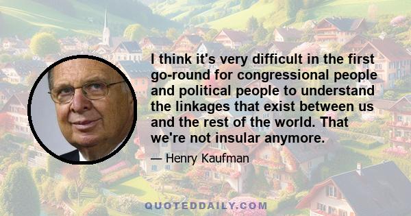 I think it's very difficult in the first go-round for congressional people and political people to understand the linkages that exist between us and the rest of the world. That we're not insular anymore.