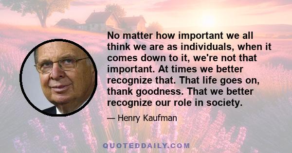 No matter how important we all think we are as individuals, when it comes down to it, we're not that important. At times we better recognize that. That life goes on, thank goodness. That we better recognize our role in