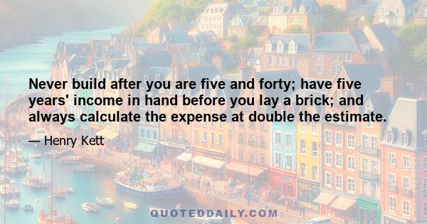 Never build after you are five and forty; have five years' income in hand before you lay a brick; and always calculate the expense at double the estimate.