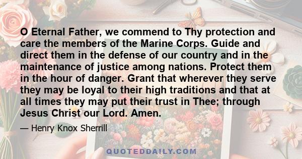 O Eternal Father, we commend to Thy protection and care the members of the Marine Corps. Guide and direct them in the defense of our country and in the maintenance of justice among nations. Protect them in the hour of