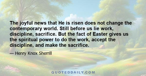 The joyful news that He is risen does not change the contemporary world. Still before us lie work, discipline, sacrifice. But the fact of Easter gives us the spiritual power to do the work, accept the discipline, and