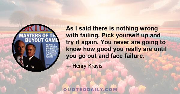 As I said there is nothing wrong with failing. Pick yourself up and try it again. You never are going to know how good you really are until you go out and face failure.