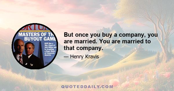 But once you buy a company, you are married. You are married to that company.