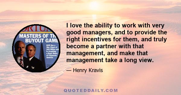 I love the ability to work with very good managers, and to provide the right incentives for them, and truly become a partner with that management, and make that management take a long view.