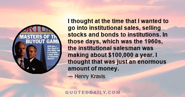 I thought at the time that I wanted to go into institutional sales, selling stocks and bonds to institutions. In those days, which was the 1960s, the institutional salesman was making about $100,000 a year. I thought