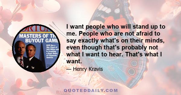 I want people who will stand up to me. People who are not afraid to say exactly what's on their minds, even though that's probably not what I want to hear. That's what I want.