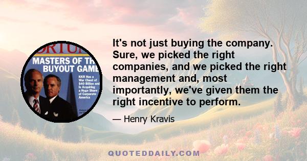 It's not just buying the company. Sure, we picked the right companies, and we picked the right management and, most importantly, we've given them the right incentive to perform.