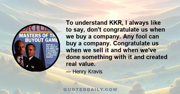 To understand KKR, I always like to say, don't congratulate us when we buy a company. Any fool can buy a company. Congratulate us when we sell it and when we've done something with it and created real value.