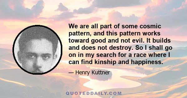 We are all part of some cosmic pattern, and this pattern works toward good and not evil. It builds and does not destroy. So I shall go on in my search for a race where I can find kinship and happiness.