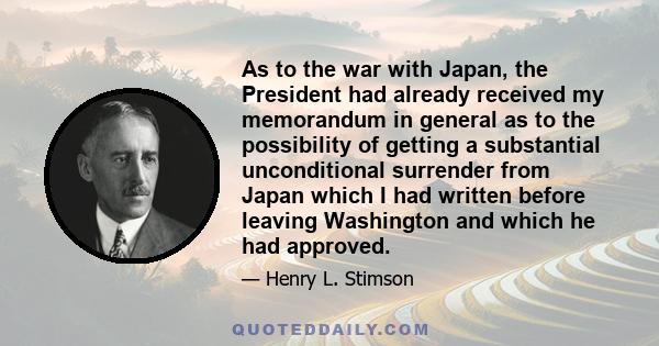 As to the war with Japan, the President had already received my memorandum in general as to the possibility of getting a substantial unconditional surrender from Japan which I had written before leaving Washington and