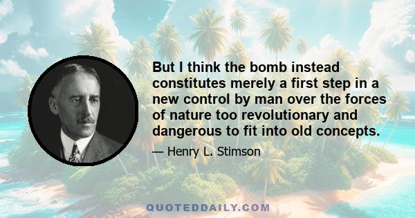 But I think the bomb instead constitutes merely a first step in a new control by man over the forces of nature too revolutionary and dangerous to fit into old concepts.