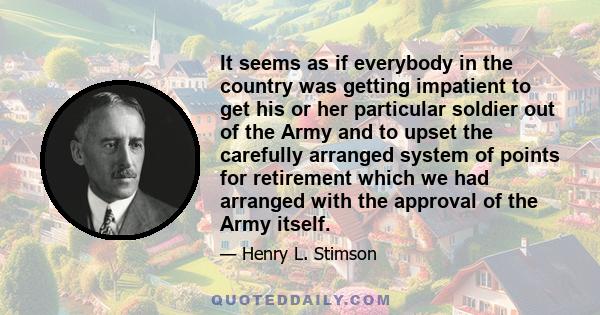 It seems as if everybody in the country was getting impatient to get his or her particular soldier out of the Army and to upset the carefully arranged system of points for retirement which we had arranged with the