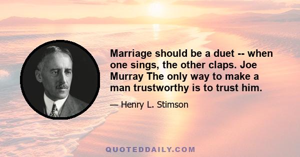 Marriage should be a duet -- when one sings, the other claps. Joe Murray The only way to make a man trustworthy is to trust him.