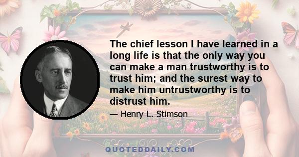 The chief lesson I have learned in a long life is that the only way you can make a man trustworthy is to trust him; and the surest way to make him untrustworthy is to distrust him.