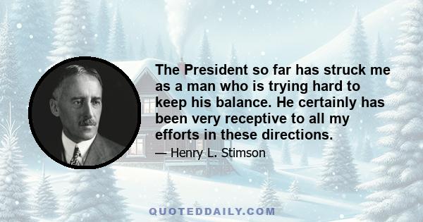 The President so far has struck me as a man who is trying hard to keep his balance. He certainly has been very receptive to all my efforts in these directions.