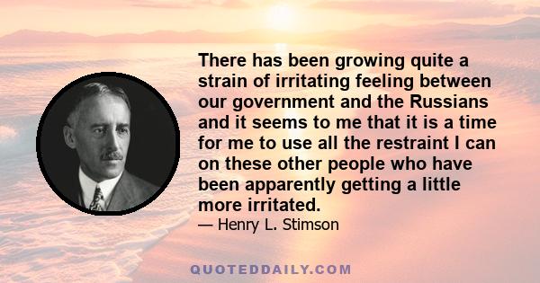 There has been growing quite a strain of irritating feeling between our government and the Russians and it seems to me that it is a time for me to use all the restraint I can on these other people who have been