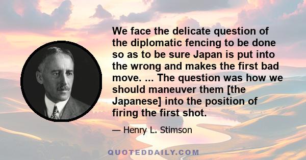 We face the delicate question of the diplomatic fencing to be done so as to be sure Japan is put into the wrong and makes the first bad move. ... The question was how we should maneuver them [the Japanese] into the