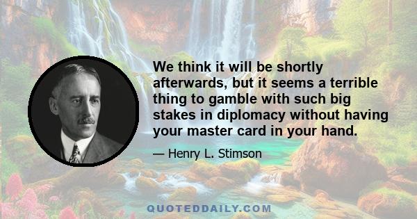 We think it will be shortly afterwards, but it seems a terrible thing to gamble with such big stakes in diplomacy without having your master card in your hand.