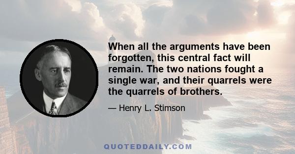 When all the arguments have been forgotten, this central fact will remain. The two nations fought a single war, and their quarrels were the quarrels of brothers.