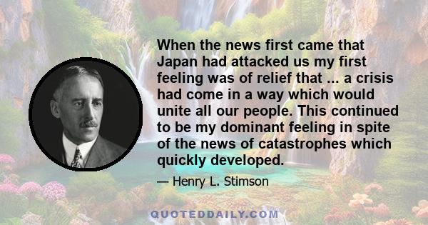 When the news first came that Japan had attacked us my first feeling was of relief that ... a crisis had come in a way which would unite all our people. This continued to be my dominant feeling in spite of the news of