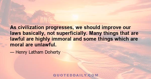 As civilization progresses, we should improve our laws basically, not superficially. Many things that are lawful are highly immoral and some things which are moral are unlawful.